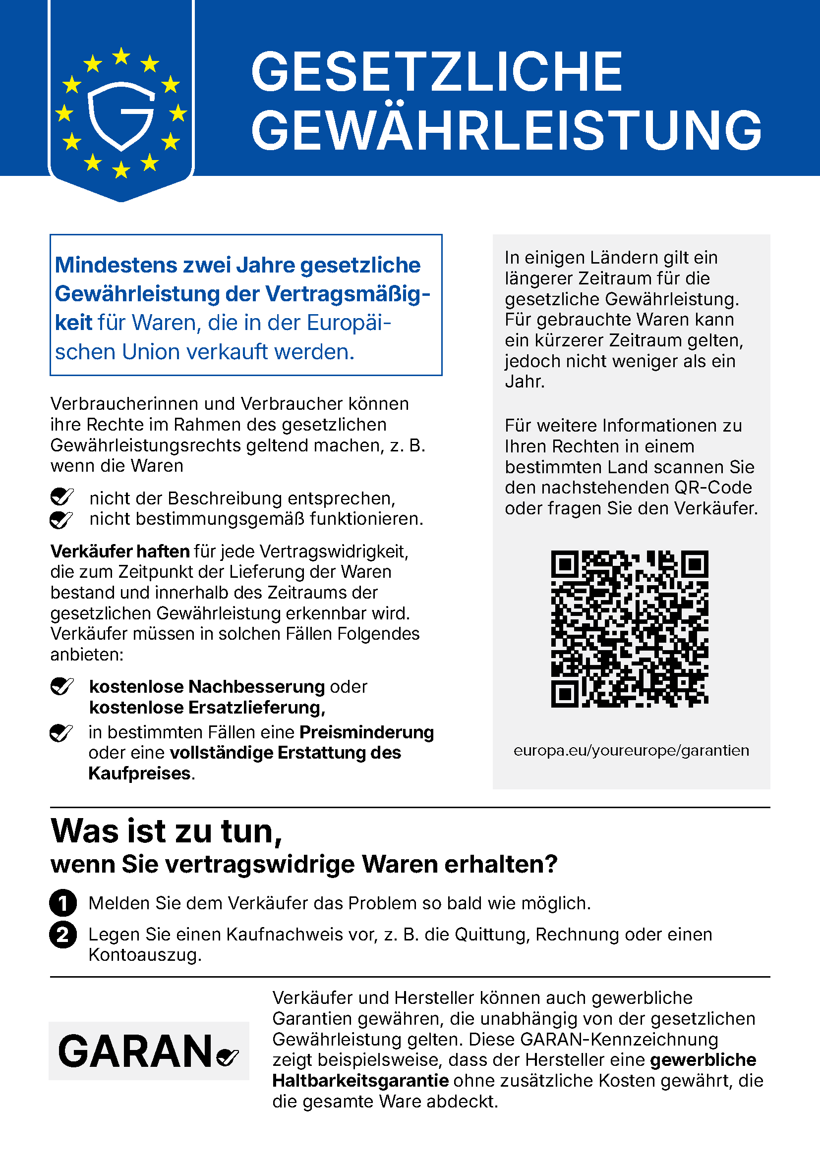 Harmonisierte EU-Mitteilung Gesetzliche Gewährleistung. Mindestens zwei Jahre gesetzliche Gewährleistung der Vertragsmäßigkeit für Waren, die in der Europäischen Union verkauft werden. Verbraucherinnen und Verbraucher können ihre Rechte geltend machen, z. B. wenn die Waren nicht der Beschreibung entsprechen oder nicht bestimmungsgemäß funktionieren. Verkäufer haften für jede Vertragswidrigkeit, die zum Zeitpunkt der Lieferung bestand und innerhalb des Zeitraums der gesetzlichen Gewährleistung erkennbar wird. Sie müssen kostenlose Nachbesserung oder kostenlose Ersatzlieferung anbieten, in bestimmten Fällen eine Preisminderung oder eine vollständige Erstattung des Kaufpreises. In einigen Ländern gilt ein längerer Zeitraum, für gebrauchte Waren kann ein kürzerer gelten, jedoch nicht weniger als ein Jahr. Was ist zu tun, wenn Sie vertragswidrige Waren erhalten? Erstens: Melden Sie dem Verkäufer das Problem so bald wie möglich. Zweitens: Legen Sie einen Kaufnachweis vor, z. B. die Quittung, Rechnung oder einen Kontoauszug. Verkäufer und Hersteller können auch gewerbliche Garantien gewähren, die unabhängig von der gesetzlichen Gewährleistung gelten; die GARAN-Kennzeichnung zeigt eine gewerbliche Haltbarkeitsgarantie des Herstellers ohne zusätzliche Kosten. Weitere Informationen: europa.eu/youreurope/garantien
